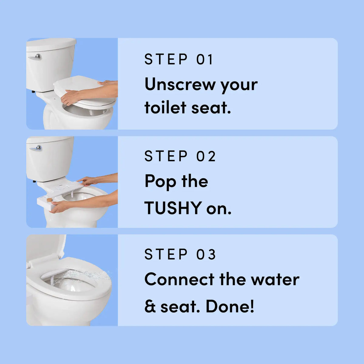 Instructions for using a product labeled 'TUSHY' on a toilet with step-by-step text on a blue background. 
Step 1 - Unscrew your toilet seat.
Step 2 - Pop theTUSHY on.
Step 3 - Connect the water & seat. Done!