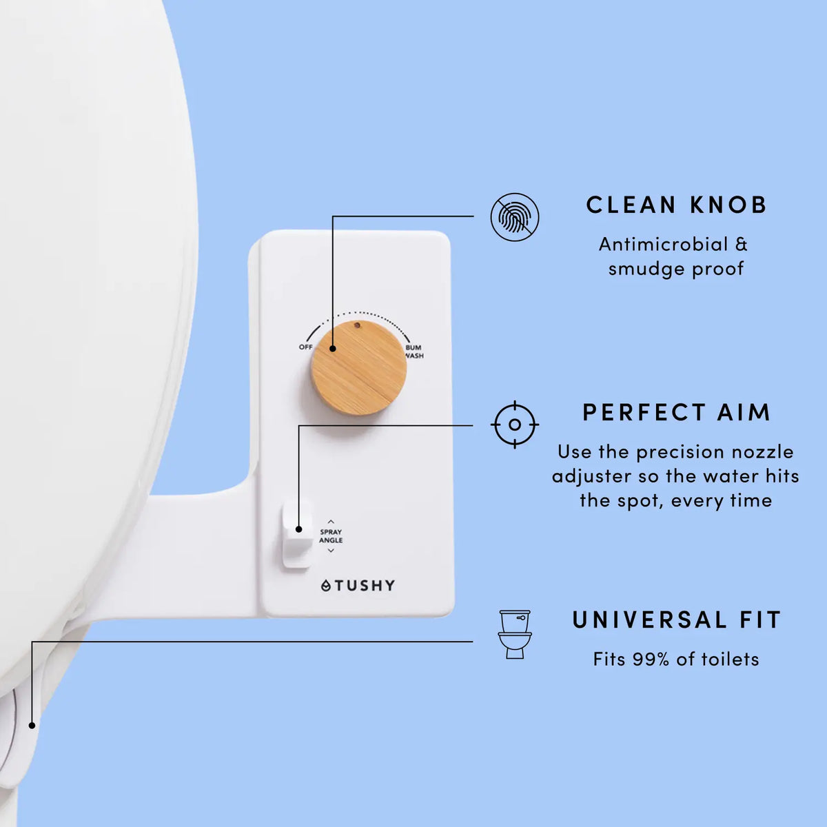 Tushy toilet cleaning device with features labeled on a light blue background

Cleaning knob: Antimicrobial & smudge proof
Perfect Aim: Use the precision nozzle adjuster so the water hits the spot, every time
Universal Fit: Fits 99% of toilets